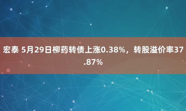 宏泰 5月29日柳药转债上涨0.38%，转股溢价率37.87%
