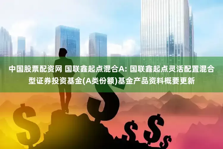 中国股票配资网 国联鑫起点混合A: 国联鑫起点灵活配置混合型证券投资基金(A类份额)基金产品资料概要更新
