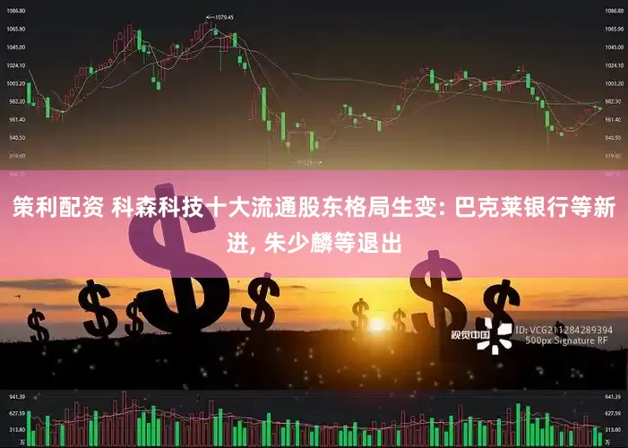 策利配资 科森科技十大流通股东格局生变: 巴克莱银行等新进, 朱少麟等退出