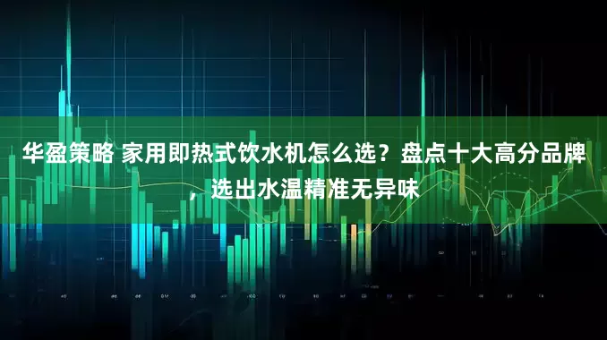 华盈策略 家用即热式饮水机怎么选？盘点十大高分品牌，选出水温精准无异味