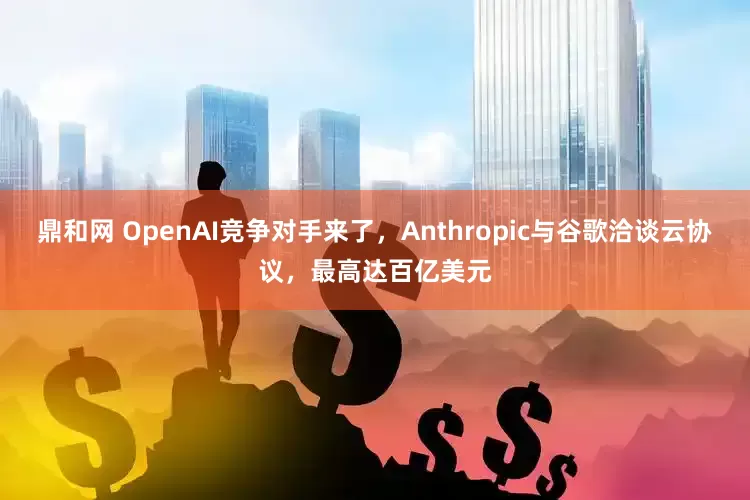 鼎和网 OpenAI竞争对手来了，Anthropic与谷歌洽谈云协议，最高达百亿美元