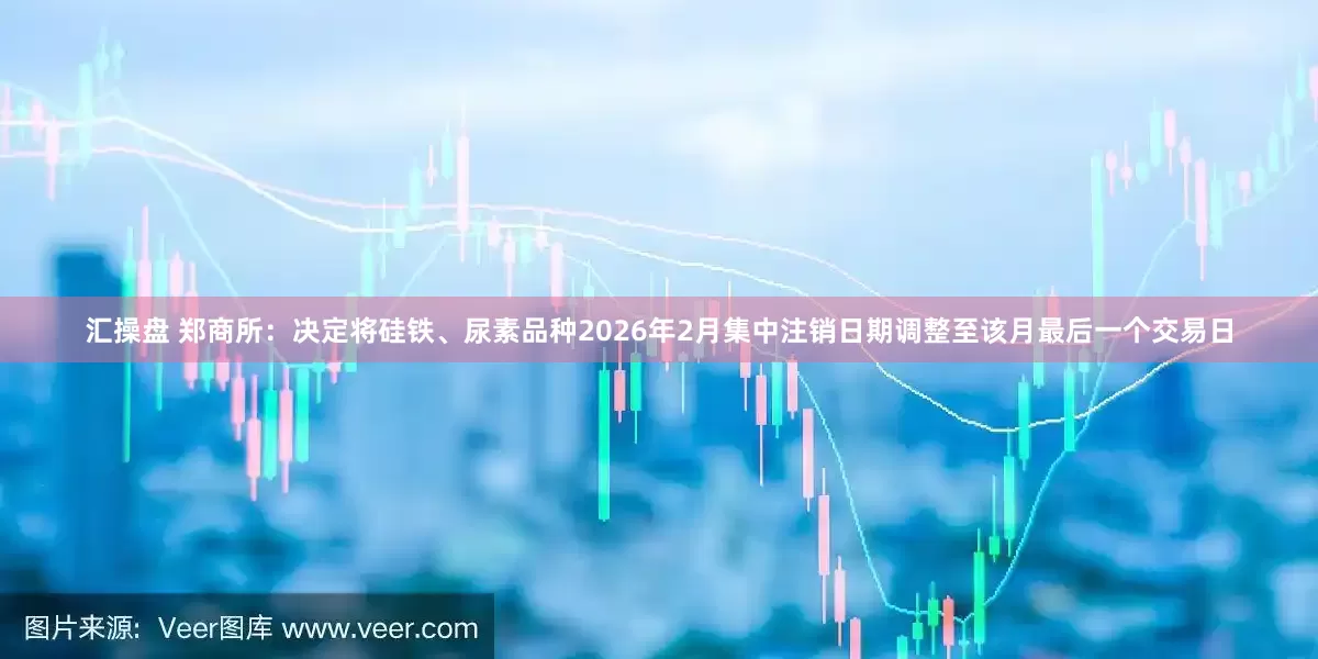汇操盘 郑商所：决定将硅铁、尿素品种2026年2月集中注销日期调整至该月最后一个交易日