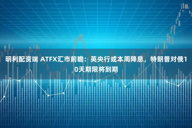 明利配资端 ATFX汇市前瞻：英央行或本周降息，特朗普对俄10天期限将到期
