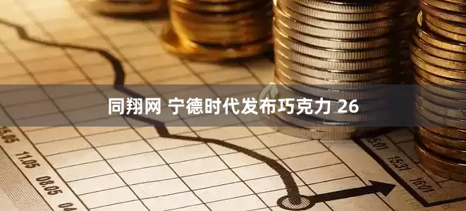 同翔网 宁德时代发布巧克力 26