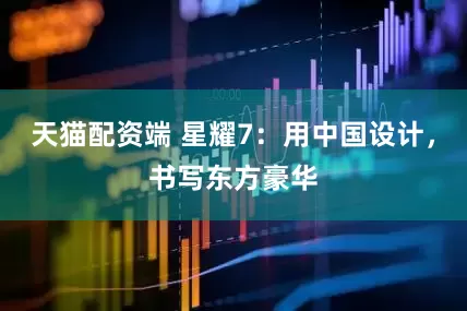 天猫配资端 星耀7：用中国设计，书写东方豪华