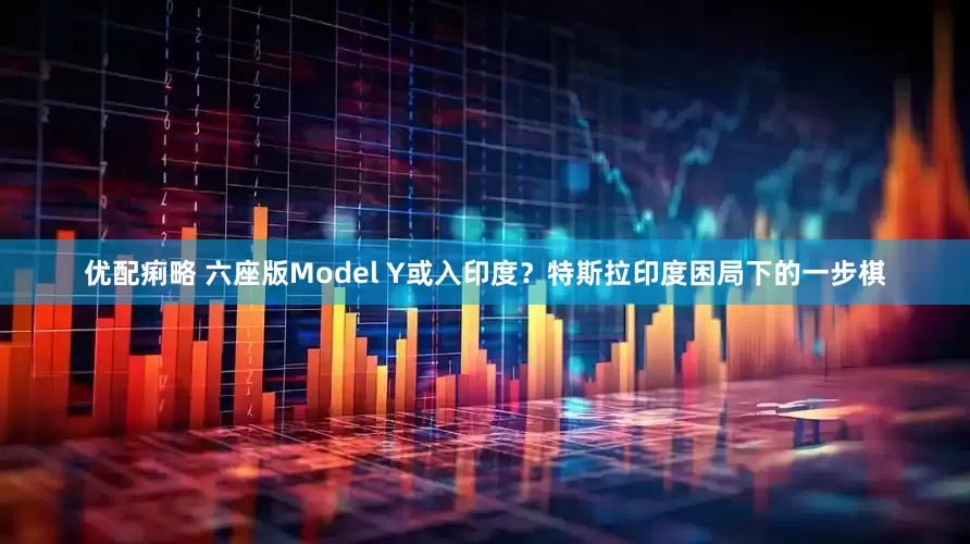 优配痢略 六座版Model Y或入印度？特斯拉印度困局下的一步棋