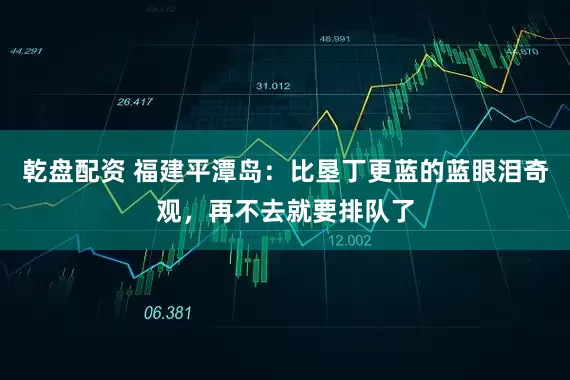 乾盘配资 福建平潭岛：比垦丁更蓝的蓝眼泪奇观，再不去就要排队了